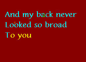 And my back never
Lobked so broad

To you