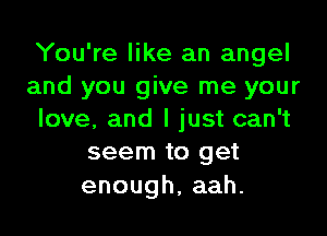 You're like an angel
and you give me your

love, and I just can't
seem to get

enough,aah.