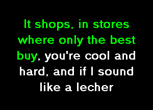 It shops, in stores
where only the best
buy, you're cool and
hard, and if I sound

like a lecher