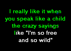 I really like it whqn
you speak like a child

the crazy sayings
like I'm so free
and so wild