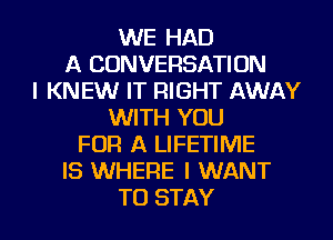 WE HAD
A CONVERSATION
I KNEW IT RIGHT AWAY
WITH YOU
FOR A LIFETIME
IS WHERE I WANT
TO STAY