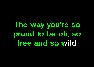 The way you're so

proud to be oh, so
free and so wild