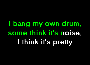 l bang my own drum,

some think it's noise,
I think it's pretty