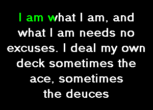 I am what I am, and
what I am needs no
excuses. I deal my own
deck sometimes the
ace, sometimes
the deuces