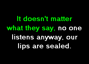 It doesn't matter
what they say, no one

listens anyway, our
lips are sealed.