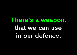 There's a weapon,

that we can use
in our defence.