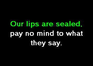 Our lips are sealed,

pay no mind to what
they say.