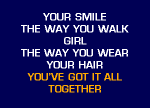 YOUR SMILE
THE WAY YOU WALK
GIRL
THE WAY YOU WEAR
YOUR HAIR
YOU'VE GOT IT ALL
TOGETHER