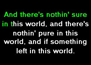 And there's nothin' sure
in this world, and there's

nothin' pure in this
world, and if something

left in this world.