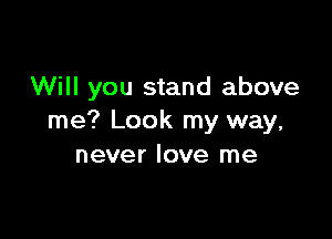 Will you stand above

me? Look my way,
never love me