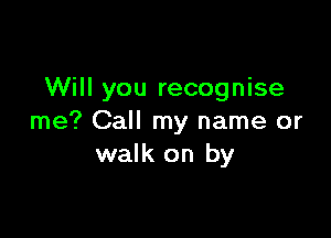 Will you recognise

me? Call my name or
walk on by