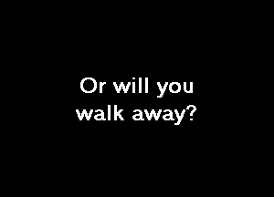 Or will you

wal k away?