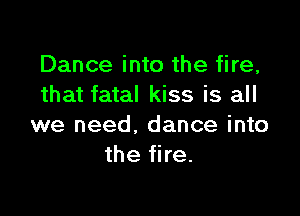 Dance into the fire,
that fatal kiss is all

we need. dance into
the fire.