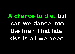 A chance to die, but
can we dance into

the fire? That fatal
kiss is all we need.