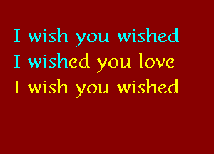 I wish you wished
I wished you love

I wish you wiShed