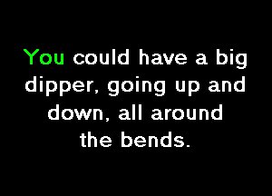 You could have a big
dipper, going up and

down. all around
the bends.