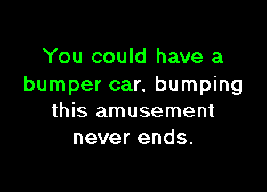 You could have a
bumper car, bumping

this amusement
never ends.