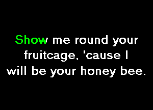 Show me round your

fruitcage, 'cause I
will be your honey bee.