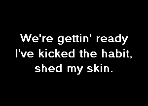 We're gettin' ready

I've kicked the habit,
shed my skin.