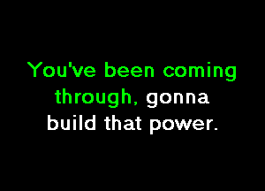 You've been coming

through, gonna
build that power.