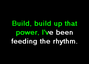 Build. build up that

power. I've been
feeding the rhythm.