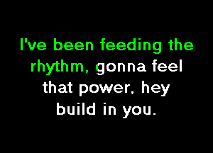 I've been feeding the
rhythm. gonna feel

that power, hey
build in you.