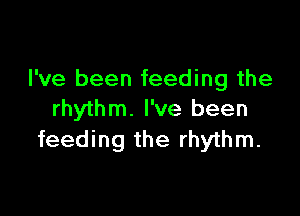 I've been feeding the

rhythm. I've been
feeding the rhythm.