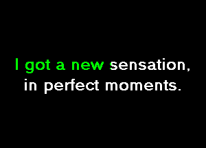 I got a new sensation,

in perfect moments.
