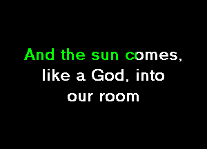And the sun comes,

like a God, into
our room