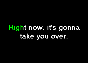 Right now, it's gonna

take you over.