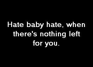 Hate baby hate, when

there's nothing left
for you.