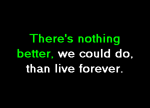 There's nothing

better, we could do,
than live forever.