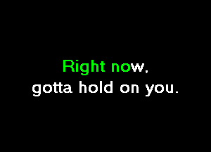 Right now,

gotta hold on you.