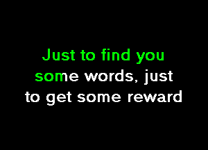 Just to find you

some words, just
to get some reward