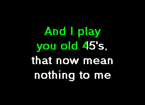 And I play
you old 45's,

that now mean
nothing to me