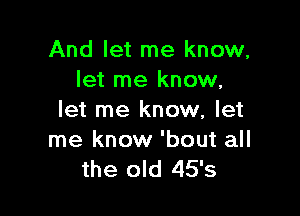 And let me know,
let me know,

let me know, let

me know 'bout all
the old 45's