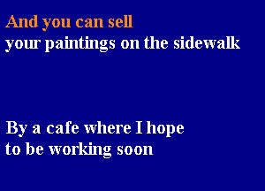 And you can sell
your paintings on the sidewalk

By a cafe where I hope
to be working soon