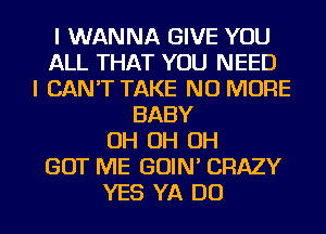 I WANNA GIVE YOU
ALL THAT YOU NEED
I CAN'T TAKE NO MORE
BABY
OH OH OH
GOT ME GOIN' CRAZY
YES YA DO