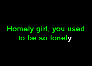 Homely girl, you used

to be so lonely.