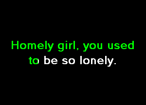 Homely girl, you used

to be so lonely.