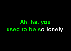 Ah. ha, you

used to be so lonely.