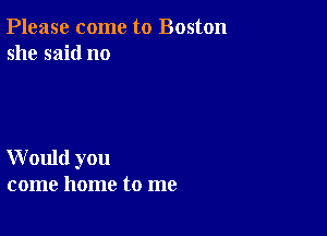 Please come to Boston
she said no

W ould you
come home to me