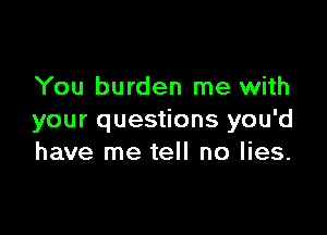 You burden me with

your questions you'd
have me tell no lies.