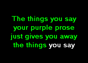 The things you say
your purple prose

just gives you away
the things you say