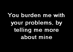 You burden me with
your problems, by

telling me more
about mine