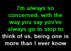 I'm always so

concerned, with the
way you say you've

always go to stop to
think of us, being one is
more than I ever know