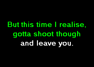 But this time I realise,

gotta shoot though
and leave you.