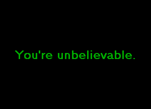 You're unbelievable.