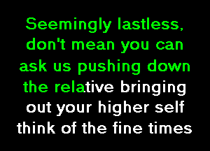 Seemingly lastless,
don't mean you can
ask us pushing down

the relative bringing
out your higher self
think of the fine times