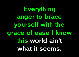 Everything
anger to brace
yourself with the

grace of ease I know
this world ain't
what it seems.